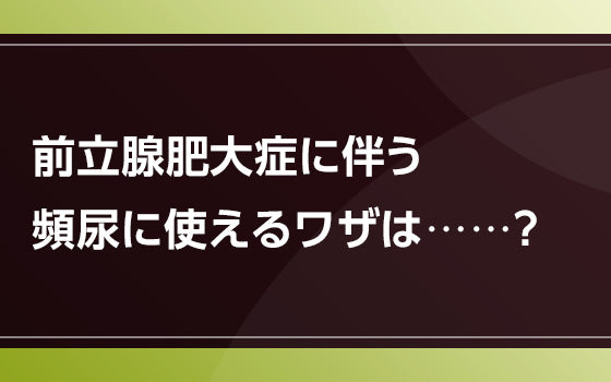 前立腺肥大症に伴う頻尿に使えるワザは⋯⋯？