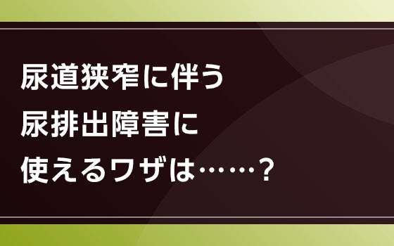 尿道狭窄に伴う尿排出障害に使えるワザは⋯⋯？