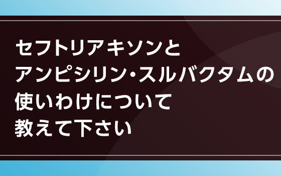 セフトリアキソンとアンピシリン・スルバクタムの使いわけについて教えて下さい