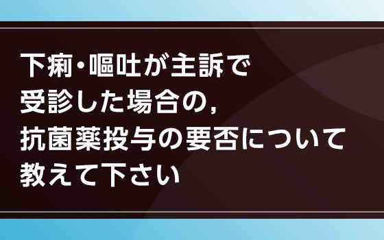 下痢・嘔吐が主訴で受診した場合の， 抗菌薬投与の要否について教えて下さい