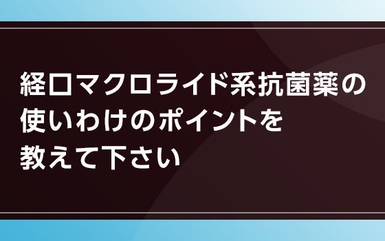 経口マクロライド系抗菌薬の 使いわけのポイントを教えて下さい
