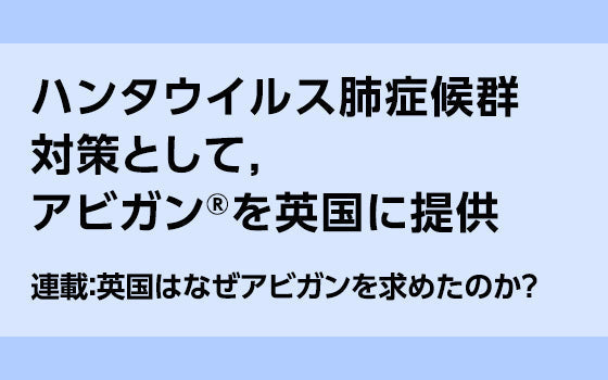 第1回：ハンタウイルス肺症候群対策として，アビガン®を英国に提供［英国はなぜアビガンを求めたのか？］