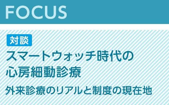 FOCUS：【対談】スマートウォッチ時代の心房細動診療 ─ 外来診療のリアルと制度の現在地